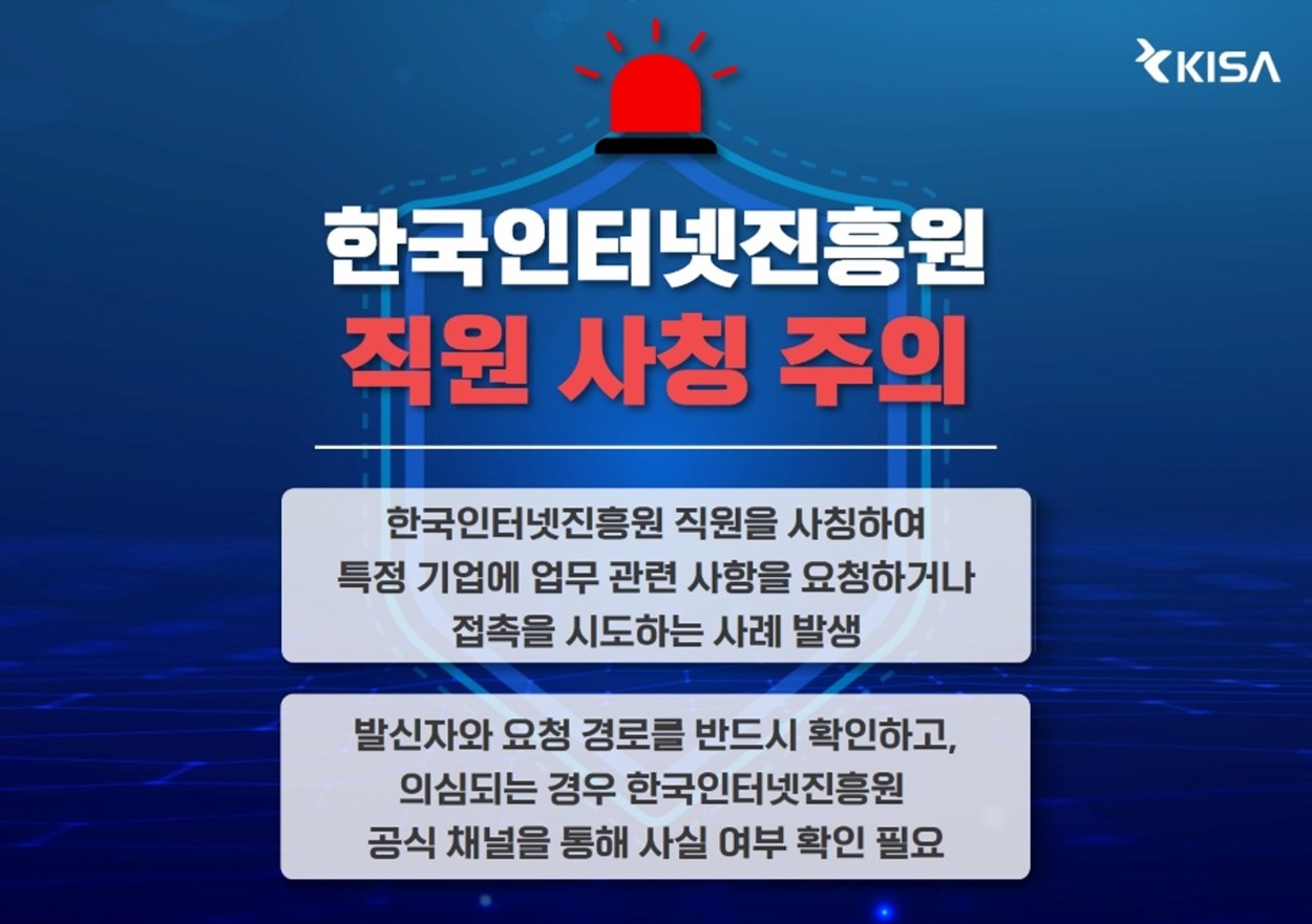 한국인터넷진흥원 직원 사칭 주의. 한국인터넷진흥원 직원을 사칭하여 특정 기업에 업무 관련 사항을 요청하거나 접촉을 시도하는 사례가 발생하고 있습니다. 발신자와 요청 경로를 반드시 확인하고, 의심되는 경우 한국인터넷진흥원 공식 채널을 통해 사실 여부를 확인하시기 바랍니다.